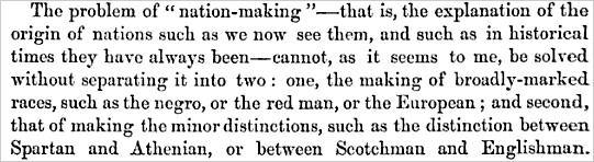 The problem of 'nation-making' - that is, the explanation of the origin of nations such as we now see them, and such as in historical times they have always been - cannot, as it seems to me, be solved without separating it into two: one, the making of broadly-marked races, such as the negro, or the red man, or the European; and the second, that of making the minor distinctions, such as the distinction between Spartan and Athenian, or between Scotchman and Englishman.